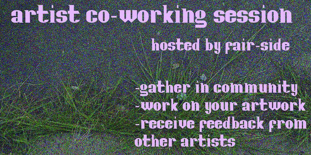 This image features a digital flyer with a noisy, purple and green background resembling a close-up of grass or dense foliage. The text, in a large, blocky white font, announces an "artist co-working session" hosted by "fair-side," inviting people to gather in community, work on their artwork, and receive feedback from other artists.